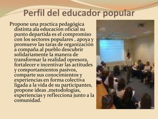 Perfil del educador popularPropone una practica pedagógica distinta ala educación oficial su punto departida es el compromiso con los sectores populares , apoya y promueve las taras de organización a compaña al pueblo descubrir solidariamente la manera de transformar la realidad opresora, fortalecer e incentivar las actitudes y comportamientos pasivos, comparte sus conocimientos y experiencias en forma colectiva ligada a la vida de su participantes, propone ideas ,metodologías, experiencias y reflecciona junto a la comunidad.