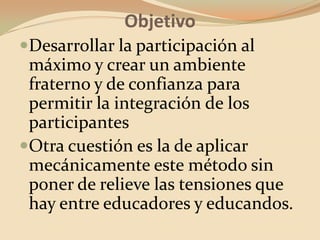 ObjetivoDesarrollar la participación al máximo y crear un ambiente fraterno y de confianza para permitir la integración de los participantesOtra cuestión es la de aplicar mecánicamente este método sin poner de relieve las tensiones que hay entre educadores y educandos.