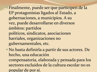 Finalmente, puede ser que participen de la EP protagonistas ligados al Estado, a gobernaciones, a municipios. A su vez, puede desarrollarse en diversos ámbitos: partidos políticos, sindicatos, asociaciones barriales, organizaciones no gubernamentales, etc. No basta definirla a partir de sus actores. De hecho, una educación compensatoria, elaborada y pensada para los sectores excluidos de la cultura escolar no es popular de por sí.