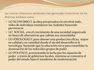 Las nuevas relaciones existentes han generado mutaciones en los diversos ámbitos como :LO ECONOMICO, la obra privatizadora lo envolvió todo , miles de individuos inundaron las ciudades buscando pervivenciaLO  SOCIAL, con el crecimiento de una sociedad organizada en busca de alternativas que cubran sus necesidadesLO IDEOLOGICO, para obtener una producción eficaz, mayor en calidad y en cantidad donde el eje del desarrollo es la tecnología, haciendo que la educación sirva para consolidar la dominación de los reducidos grupos de poder .LO POLITICO, acrecentando la lucha por los espacios de poder  a través de gobiernos locales, mientras se concentra el poder del estado bajo el membrete de modernización