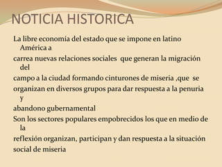 NOTICIA HISTORICALa libre economía del estado que se impone en latino América acarrea nuevas relaciones sociales  que generan la migración delcampo a la ciudad formando cinturones de miseria ,que  seorganizan en diversos grupos para dar respuesta a la penuria yabandono gubernamental Son los sectores populares empobrecidos los que en medio de lareflexión organizan, participan y dan respuesta a la situaciónsocial de miseria