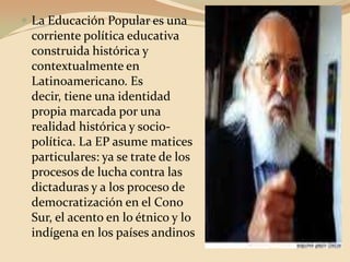 La Educación Popular es una corriente política educativa construida histórica y contextualmente en Latinoamericano. Es decir, tiene una identidad propia marcada por una realidad histórica y socio-política. La EP asume matices particulares: ya se trate de los procesos de lucha contra las dictaduras y a los proceso de democratización en el Cono Sur, el acento en lo étnico y lo indígena en los países andinos