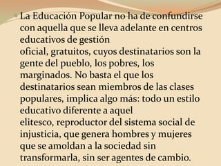 La Educación Popular no ha de confundirse con aquella que se lleva adelante en centros educativos de gestión oficial, gratuitos, cuyos destinatarios son la gente del pueblo, los pobres, los marginados. No basta el que los destinatarios sean miembros de las clases populares, implica algo más: todo un estilo educativo diferente a aquel elitesco, reproductor del sistema social de injusticia, que genera hombres y mujeres que se amoldan a la sociedad sin transformarla, sin ser agentes de cambio.