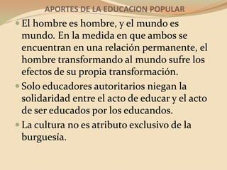 APORTES DE LA EDUCACION POPULAREl hombre es hombre, y el mundo es mundo. En la medida en que ambos se encuentran en una relación permanente, el hombre transformando al mundo sufre los efectos de su propia transformación.Solo educadores autoritarios niegan la solidaridad entre el acto de educar y el acto de ser educados por los educandos.La cultura no es atributo exclusivo de la burguesía.