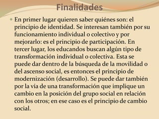 FinalidadesEn primer lugar quieren saber quiénes son: el principio de identidad. Se interesan también por su funcionamiento individual o colectivo y por mejorarlo: es el principio de participación. En tercer lugar, los educandos buscan algún tipo de transformación individual o colectiva. Esta se puede dar dentro de la búsqueda de la movilidad o del ascenso social, es entonces el principio de modernización (desarrollo). Se puede dar también por la vía de una transformación que implique un cambio en la posición del grupo social en relación con los otros; en ese caso es el principio de cambio social.