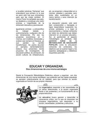 a  re­editar prácticas “freirianas”  que       etc, se proyectan y desarrollan en si 
entendieron  que  primero  (o  lo  que         mismos,  aislados  y  parciales,  pero 
es  peor)  sólo  hay  que  concientizar        todos  ellos  sustentados  en  un 
para  que  las  cosas  cambien.  El            marco  teórico  y  sana  intención  de 
mismo Freire ha señalado que esto,             transformación. 
es idealismo y constituye una visión 
errónea  y  magnificada  de  la                La  educación  popular,  solo  será 
dimensión educativa y pscicosocial.            bien  comprendida  y  manejada  si 
                                               logra  desarrollarse  superando  los 
Igualmente  erróneo    y  anticientífico       errores  señalados,  y  si  logra  el 
es      trabajar        aislada        y       reconocimiento  y  manejo  coherente 
autónomamente,  cualquiera  otra  de           de  todos  los  elementos  que  deben 
las  dimensiones.  Por  eso  los               intervenir  en  un  proceso  educativo. 
proyectos  económicos  en  sí                  Así,  el  aprehender  el  aspecto 
mismos, son inválidos, funcionales y           metodológico  ya  señalado,  nos 
acaban casi siempre en fracasos, ya            permitirá        hablar      de      la 
que      pierden       su       sentido        METODOLOGÍA  DE  EDUCACIÓN 
transformador.  Se  podría  abundar            POPULAR,  como  la  articulación 
en  ejemplos  (lamentablemente                 coherente  de  contenidos,  los 
todavía  muy  presentes)  donde                objetivos que se quieren lograr y los 
proyectos  de  investigación,  de              aspectos  pedagógicos  y  didácticos 
educación política, de animación, de           requeridos para ello. 
acción  cultural,  de  infraestructura, 




                   EDUCAR Y ORGANIZAR. 
              Dos dimensiones de una misma estrategia 


Desde  la  Concepción  Metodológica  Dialéctica,  educar  y  organizar    son  dos 
dimensiones de una misma estrategia, que pretende que las clases populares 
se  apropien  colectivamente  de  su  realidad,  para  que  orienten  su  acción 
organizada en función de sus propios intereses. 


                                 Lo  organizativo  responde  a  las  necesidades  de 
                                 un  sector  determinado,  a  la  acción  organizada 
                                 frente  a  los  problemas  y  al  funcionamiento  de  su 
                                 propia estructura. 

                                 Lo  educativo  busca  generar  y  desarrollar  la 
                                 consciencia  crítica,  con  lo  que  se  dinamizan  los 
                                 procesos  organizativos,  que  responden  a  su 
                                 acción, necesidades, problemas y estructura.
 