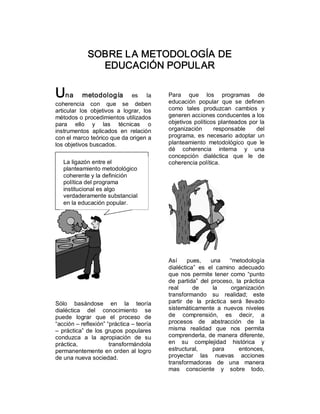 SOBRE LA METODOLOGÍA DE 
                EDUCACIÓN POPULAR 

Una        metodología           es  la       Para  que  los  programas  de 
                                              educación  popular  que  se  definen 
coherencia  con  que  se  deben 
articular  los  objetivos  a  lograr,  los    como  tales  produzcan  cambios  y 
métodos o procedimientos utilizados           generen acciones conducentes a los 
para  ello  y  las  técnicas  o               objetivos  políticos  planteados  por  la 
instrumentos  aplicados  en  relación         organización       responsable      del 
con el marco teórico que da origen a          programa,  es  necesario  adoptar  un 
los objetivos buscados.                       planteamiento  metodológico  que  le 
                                              dé  coherencia  interna  y  una 
                                              concepción  dialéctica  que  le  de 
   La ligazón entre el                        coherencia política. 
   planteamiento metodológico 
   coherente y la definición 
   política del programa 
   institucional es algo 
   verdaderamente substancial 
   en la educación popular.




                                              Así  pues,  una  “metodología 
                                              dialéctica”  es  el  camino  adecuado 
                                              que  nos  permite  tener  como  “punto 
                                              de  partida”  del  proceso,  la  práctica 
                                              real      de       la     organización 
                                              transformando  su  realidad;  este 
Sólo  basándose  en  la  teoría               partir  de  la  práctica  será  llevado 
dialéctica  del  conocimiento  se             sistemáticamente  a  nuevos  niveles 
puede  lograr  que  el  proceso  de           de  comprensión,  es  decir,  a 
“acción – reflexión” “práctica – teoría       procesos  de  abstracción  de  la 
–  práctica”  de  los  grupos  populares      misma  realidad  que  nos  permita 
conduzca  a  la  apropiación  de  su          comprenderla,  de manera  diferente, 
práctica,               transformándola       en  su  complejidad  histórica  y 
permanentemente en orden al logro             estructural,       para       entonces, 
de una nueva sociedad.                        proyectar  las  nuevas  acciones 
                                              transformadoras  de  una  manera 
                                              mas  consciente  y  sobre  todo, 
 