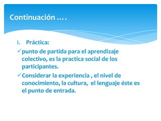 Continuación ….


 I. Práctica:
 punto de partida para el aprendizaje
   colectivo, es la practica social de los
   participantes.
 Considerar la experiencia , el nivel de
   conocimiento, la cultura, el lenguaje éste es
   el punto de entrada.
 