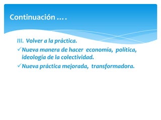 Continuación ….

 III. Volver a la práctica.
 Nueva manera de hacer economía, política,
    ideología de la colectividad.
 Nueva práctica mejorada, transformadora.
 