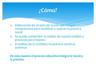 ¿Cómo?

a. Elaboración de un plan de acción que integre
   compromisos para modificar y superar la práctica
   social
b. Se puede comprobar la validez de nuestra análisis y
   practicas para mejorar.
c. El análisis de la realidad o la práctica social es
   continuo

De esta manera el proceso educativo integra la teoría y
la práctica
 