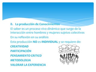 B. La producción de Conocimientos
El saber es un proceso vivo dinámico que surge de la
interacción entre hombres y mujeres sujetos colectivos
En su reflexión en su análisis
Esta producción NO es INDIVIDUAL y se requiere de:
CREATIVIDAD
PARTICIPACIÓN
PENSAMIENTO CRITICO
METODOLOGIA
VALORAR LA EXPERIENCIA
 