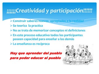 ¡¡¡¡¡¡Creatividad y participación!!!!!!
  Construir saberes nuevos apropiados a la realidad
  Se teoriza la practica
  No se trata de memorizar conceptos ni definiciones
  En este proceso educativo todos los participantes
   poseen capacidad para enseñar a los demás
  La enseñanza es reciproca

 Hay que aprender del pueblo
 para poder educar al pueblo
 
