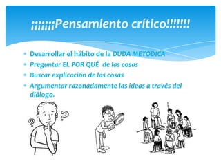 ¡¡¡¡¡¡¡Pensamiento crítico!!!!!!!

Desarrollar el hábito de la DUDA METODICA
Preguntar EL POR QUÉ de las cosas
Buscar explicación de las cosas
Argumentar razonadamente las ideas a través del
diálogo.
 