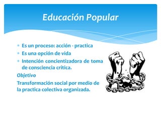 Educación Popular

   Es un proceso: acción - practica
   Es una opción de vida
   Intención concientizadora de toma
   de consciencia critica.
Objetivo
Transformación social por medio de
la practica colectiva organizada.
 