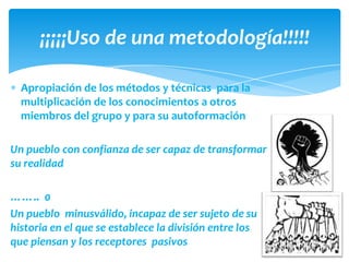 ¡¡¡¡¡Uso de una metodología!!!!!

  Apropiación de los métodos y técnicas para la
  multiplicación de los conocimientos a otros
  miembros del grupo y para su autoformación

Un pueblo con confianza de ser capaz de transformar
su realidad

…….. 0
Un pueblo minusválido, incapaz de ser sujeto de su
historia en el que se establece la división entre los
que piensan y los receptores pasivos
 