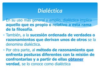 Dialéctica
En su uso más general y amplio, dialéctica implica
aquello que es propio o relativo a esta rama
de la filosofía.
También, a la sucesión ordenada de verdades o
razonamientos que derivan unos de otros se la
denomina dialéctica.
Por otra parte, al método de razonamiento que
enfrenta posturas diferentes con la misión de
confrontarlas y a partir de ellas obtener
verdad, se lo conoce como dialéctica
 