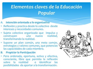 Elementos claves de la Educación
                    Popular
A. Intención orientada a lo organizativo
  Reflexión y practica desde lo colectivo desde
  intereses y necesidades comunes.
  Sujeto colectivo organizado que impulsa y
  construyen          una    nueva      realidad,
  transformando la realidad.
  Supone un plan común, una meta común,
  estrategias y valores comunes, que potencias
  las capacidades de cada miembro.
B. Propiciar la Participación
  Pero ordenada, oportuna, activa y efectiva,
  consciente, libre que permita la reflexión
  sobre la realidad         e identificar las
  posibilidades de aportar a la transformación.
 
