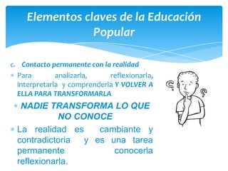 Elementos claves de la Educación
                Popular

c. Contacto permanente con la realidad
  Para        analizarla,    reflexionarla,
  interpretarla y comprenderla Y VOLVER A
  ELLA PARA TRANSFORMARLA
   NADIE TRANSFORMA LO QUE
             NO CONOCE
  La realidad es     cambiante y
  contradictoria  y es una tarea
  permanente            conocerla
  reflexionarla.
 