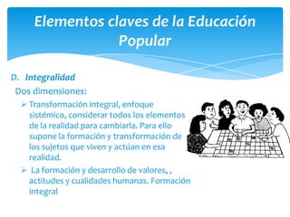 Elementos claves de la Educación
                 Popular

D. Integralidad
 Dos dimensiones:
   Transformación integral, enfoque
    sistémico, considerar todos los elementos
    de la realidad para cambiarla. Para ello
    supone la formación y transformación de
    los sujetos que viven y actúan en esa
    realidad.
   La formación y desarrollo de valores, ,
    actitudes y cualidades humanas. Formación
    integral
 