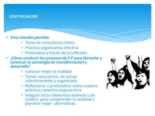 CONTINUACION



 Esta relación permite:
        • Toma de consciencia critica
        • Practica organizativa efectiva
        • Profundiza a través de la reflexión
 ¿Cómo conducir los procesos de E P para formular y
  construir la estrategia de transformación y
  desarrollo?
        • Conocer mejor la realidad
        • Tomar consciencia de actuar
           colectivamente y organizada
        • Reflexionar y profundizar sobre nuestra
           práctica y practica organizativa
        • Integrar otros elementos teóricos y de
           análisis para comprender la realidad y
           plantear mejor alternativas.
 