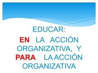 EDUCAR:
 EN LA ACCIÓN
ORGANIZATIVA, Y
PARA LA ACCIÓN
  ORGANIZATIVA
 