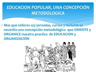EDUCACION POPULAR, UNA CONCEPCIÓN
           METODOLOGICA

Mas que talleres o/y jornadas, cursos y lecturas se
necesita una concepción metodológica que ORIENTE y
ORGANICE nuestra practica de EDUCACION y
ORGANIZACIÓN
 