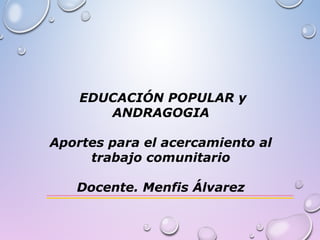 EDUCACIÓN POPULAR y
ANDRAGOGIA
Aportes para el acercamiento al
trabajo comunitario
Docente. Menfis Álvarez
 