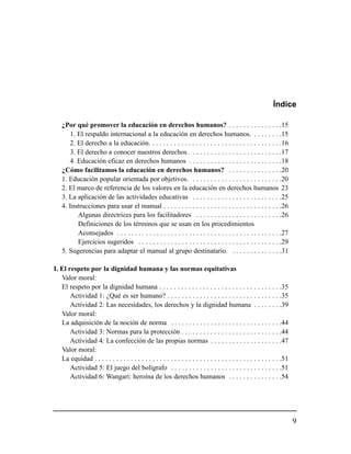 Índice

    ¿Por qué promover la educación en derechos humanos? . . . . . . . . . . . . . . .15
        1. El respaldo internacional a la educación en derechos humanos. . . . . . . . .15
        2. El derecho a la educación. . . . . . . . . . . . . . . . . . . . . . . . . . . . . . . . . . . . .16
        3. El derecho a conocer nuestros derechos. . . . . . . . . . . . . . . . . . . . . . . . . .17
       4. Educación eficaz en derechos humanos . . . . . . . . . . . . . . . . . . . . . . . . . .18
    ¿Cómo facilitamos la educación en derechos humanos? . . . . . . . . . . . . . . .20
    1. Educación popular orientada por objetivos. . . . . . . . . . . . . . . . . . . . . . . . . .20
    2. El marco de referencia de los valores en la educación en derechos humanos 23
    3. La aplicación de las actividades educativas . . . . . . . . . . . . . . . . . . . . . . . . .25
    4. Instrucciones para usar el manual . . . . . . . . . . . . . . . . . . . . . . . . . . . . . . . . .26
           Algunas directrices para los facilitadores . . . . . . . . . . . . . . . . . . . . . . . .26
           Definiciones de los términos que se usan en los procedimientos
           Aconsejados . . . . . . . . . . . . . . . . . . . . . . . . . . . . . . . . . . . . . . . . . . . . . .27
           Ejercicios sugeridos . . . . . . . . . . . . . . . . . . . . . . . . . . . . . . . . . . . . . . . .29
    5. Sugerencias para adaptar el manual al grupo destinatario. . . . . . . . . . . . . . .31

I. El respeto por la dignidad humana y las normas equitativas
   Valor moral:
   El respeto por la dignidad humana . . . . . . . . . . . . . . . . . . . . . . . . . . . . . . . . . .35
       Actividad 1: ¿Qué es ser humano? . . . . . . . . . . . . . . . . . . . . . . . . . . . . . . . .35
       Actividad 2: Las necesidades, los derechos y la dignidad humana . . . . . . . .39
   Valor moral:
   La adquisición de la noción de norma . . . . . . . . . . . . . . . . . . . . . . . . . . . . . . .44
       Actividad 3: Normas para la protección . . . . . . . . . . . . . . . . . . . . . . . . . . . .44
       Actividad 4: La confección de las propias normas . . . . . . . . . . . . . . . . . . . .47
   Valor moral:
   La equidad . . . . . . . . . . . . . . . . . . . . . . . . . . . . . . . . . . . . . . . . . . . . . . . . . . . .51
       Actividad 5: El juego del bolígrafo . . . . . . . . . . . . . . . . . . . . . . . . . . . . . . .51
       Actividad 6: Wangari: heroína de los derechos humanos . . . . . . . . . . . . . . .54




                                                                                                                          9
 