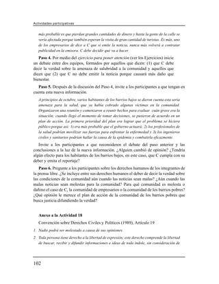 Actividades participativas


   más probable es que pierdan grandes cantidades de dinero y hasta la gente de la calle se
   vería afectada porque también esperan la visita de gran cantidad de turistas. Es más, uno
   de los empresarios de dice a C que si emite la noticia, nunca más volverá a contratar
   publicidad en la emisora. C debe decidir qué va a hacer.
   Paso 4. Por medio del ejercicio para poner atención (ver los Ejercicios) inicie
un debate entre dos equipos, formados por aquellos que dicen: (1) que C debe
decir la verdad sobre la amenaza de salubridad a la comunidad y aquellos que
dicen que (2) que C no debe emitir la noticia porque causará más daño que
bienestar.
   Paso 5. Después de la discusión del Paso 4, invite a los participantes a que tengan en
cuenta esta nueva información.
   A principios de octubre, varios habitantes de los barrios bajos se dieron cuenta esta seria
   amenaza para la salud, que ya había cobrado algunas víctimas en la comunidad.
   Organizaron una reunión y comenzaron a reunir hechos para evaluar cuán grave era la
   situación; cuando llegó el momento de tomar decisiones, se pusieron de acuerdo en un
   plan de acción. La primera prioridad del plan era lograr que el problema se hiciera
   público porque así: 1) era más probable que el gobierno actuará; 2) los profesionales de
   la salud podrían movilizar sus fuerzas para enfrentar la enfermedad y 3) los ingenieros
   civiles y sanitarios podrían hallar la causa de la epidemia y combatirla eficazmente.
   Invite a los participantes a que reconsideren el debate del paso anterior y las
conclusiones a la luz de la nueva información. ¿Alguien cambió de opinión? ¿Tendría
algún efecto para los habitantes de los barrios bajos, en este caso, que C cumpla con su
deber y emita el reportaje?
   Paso 6. Pregunte a los participantes sobre los derechos humanos de los integrantes de
la prensa libre. ¿Se incluye entre sus derechos humanos el deber de decir la verdad sobre
las condiciones de la comunidad aún cuando las noticias sean malas? ¿Aún cuando las
malas noticias sean molestas para la comunidad? Para qué comunidad es molesta o
dañino el caso de C, la comunidad de empresarios o la comunidad de los barrios pobres?
¿Qué opinión le merece el plan de acción de la comunidad de los barrios pobres que
busca justicia difundiendo la verdad?


   Anexo a la Actividad 18
   Convención sobre Derechos Civiles y Políticos (1989), Artículo 19
1. Nadie podrá ser molestado a causa de sus opiniones.
2. Toda persona tiene derecho a la libertad de expresión; este derecho comprende la libertad
   de buscar, recibir y difundir informaciones e ideas de toda índole, sin consideración de




102
 