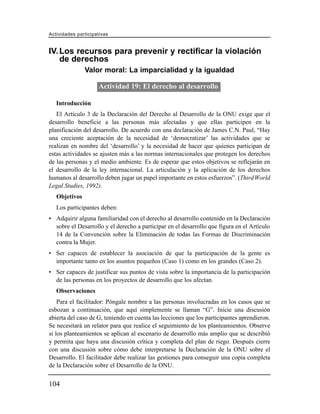 Actividades participativas


IV. Los recursos para prevenir y rectificar la violación
    de derechos
               Valor moral: La imparcialidad y la igualdad

                     Actividad 19: El derecho al desarrollo

   Introducción
   El Artículo 3 de la Declaración del Derecho al Desarrollo de la ONU exige que el
desarrollo beneficie a las personas más afectadas y que ellas participen en la
planificación del desarrollo. De acuerdo con una declaración de James C.N. Paul, “Hay
una creciente aceptación de la necesidad de ‘democratizar’ las actividades que se
realizan en nombre del ‘desarrollo’ y la necesidad de hacer que quienes participan de
estas actividades se ajusten más a las normas internacionales que protegen los derechos
de las personas y el medio ambiente. Es de esperar que estos objetivos se reflejarán en
el desarrollo de la ley internacional. La articulación y la aplicación de los derechos
humanos al desarrollo deben jugar un papel importante en estos esfuerzos”. (Third World
Legal Studies, 1992).
   Objetivos
   Los participantes deben:
• Adquirir alguna familiaridad con el derecho al desarrollo contenido en la Declaración
  sobre el Desarrollo y el derecho a participar en el desarrollo que figura en el Artículo
  14 de la Convención sobre la Eliminación de todas las Formas de Discriminación
  contra la Mujer.
• Ser capaces de establecer la asociación de que la participación de la gente es
  importante tanto en los asuntos pequeños (Caso 1) como en los grandes (Caso 2).
• Ser capaces de justificar sus puntos de vista sobre la importancia de la participación
  de las personas en los proyectos de desarrollo que los afectan.
   Observaciones
    Para el facilitador: Póngale nombre a las personas involucradas en los casos que se
esbozan a continuación, que aquí simplemente se llaman “G”. Inicie una discusión
abierta del caso de G, teniendo en cuenta las lecciones que los participantes aprendieron.
Se necesitará un relator para que realice el seguimiento de los planteamientos. Observe
si los planteamientos se aplican al escenario de desarrollo más amplio que se describió
y permita que haya una discusión crítica y completa del plan de riego. Después cierre
con una discusión sobre cómo debe interpretarse la Declaración de la ONU sobre el
Desarrollo. El facilitador debe realizar las gestiones para conseguir una copia completa
de la Declaración sobre el Desarrollo de la ONU.


104
 