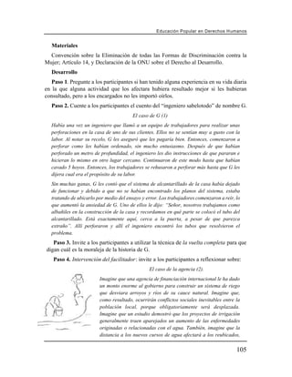 Educación Popular en Derechos H u m a n o s


   Materiales
  Convención sobre la Eliminación de todas las Formas de Discriminación contra la
Mujer; Artículo 14, y Declaración de la ONU sobre el Derecho al Desarrollo.
   Desarrollo
   Paso 1. Pregunte a los participantes si han tenido alguna experiencia en su vida diaria
en la que alguna actividad que los afectara hubiera resultado mejor si les hubieran
consultado, pero a los encargados no les importó oírlos.
   Paso 2. Cuente a los participantes el cuento del “ingeniero sabelotodo” de nombre G.
                                         El caso de G (1)
   Había una vez un ingeniero que llamó a un equipo de trabajadores para realizar unas
   perforaciones en la casa de uno de sus clientes. Ellos no se sentían muy a gusto con la
   labor. Al notar su recelo, G les aseguró que les pagaría bien. Entonces, comenzaron a
   perforar como les habían ordenado, sin mucho entusiasmo. Después de que habían
   perforado un metro de profundidad, el ingeniero les dio instrucciones de que pararan e
   hicieran lo mismo en otro lugar cercano. Continuaron de este modo hasta que habían
   cavado 5 hoyos. Entonces, los trabajadores se rehusaron a perforar más hasta que G les
   dijera cual era el propósito de su labor.
   Sin muchas ganas, G les contó que el sistema de alcantarillado de la casa había dejado
   de funcionar y debido a que no se habían encontrado los planos del sistema, estaba
   tratando de ubicarlo por medio del ensayo y error. Los trabajadores comenzaron a reír, lo
   que aumentó la ansiedad de G. Uno de ellos le dijo: “Señor, nosotros trabajamos como
   albañiles en la construcción de la casa y recordamos en qué parte se colocó el tubo del
   alcantarillado. Está exactamente aquí, cerca a la puerta, a pesar de que parezca
   extraño”. Allí perforaron y allí el ingeniero encontró los tubos que resolvieron el
   problema.
   Paso 3. Invite a los participantes a utilizar la técnica de la vuelta completa para que
digan cuál es la moraleja de la historia de G.
   Paso 4. Intervención del facilitador: invite a los participantes a reflexionar sobre:
                                                 El caso de la agencia (2).
                         Imagine que una agencia de financiación internacional le ha dado
                         un monto enorme al gobierno para construir un sistema de riego
                         que desviara arroyos y ríos de su cauce natural. Imagine que,
                         como resultado, ocurrirán conflictos sociales inevitables entre la
                         población local, porque obligatoriamente será desplazada.
                         Imagine que un estudio demostró que los proyectos de irrigación
                         generalmente traen aparejados un aumento de las enfermedades
                         originadas o relacionadas con el agua. También, imagine que la
                         distancia a los nuevos cursos de agua afectará a los reubicados,

                                                                                          105
 