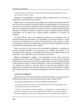 Actividades participativas


   porque las mujeres y niños que la transportan deberán caminar una distancia tres veces
   más larga para obtener el agua.
  Pregunte a los participantes si encuentran alguna enseñanza del caso de G que se
pueda aplicar al gran proyecto de irrigación.
    Paso 5. Pida a los participantes que imaginen que la agencia de financiamiento del
Paso 4 ha sido advertida de una posible oposición al plan propuesto. En consecuencia,
ha enviado a una socióloga consultora de Suecia llamada Dr. Helga Olson para que le
pida a la comunidad que identifique las maneras en que la construcción planeada debe
considerar sus derechos humanos. Asegúrese de citar los distintos derechos humanos
relacionados con los puntos que la agencia debería considerar en el proyecto de
irrigación.
   La señora Olson le dice a la comunidad que quiere oír sus opiniones sobre los
derechos humanos que los facultan a ser consultados y les permiten comentar y criticar
el proyecto de desarrollo de la agencia de financiamiento. Para terminar su labor,
recomienda que “lean bien el Artículo 14 de la Convención sobre la Eliminación de todas
las Formas de Discriminación contra la Mujer”.
   Inicie una lluvia de ideas para que los participantes identifiquen y expliquen los
derechos humanos aplicables a las personas de la localidad que insisten en ser
consultadas sobre el proyecto. El facilitador deberá tomar nota de aquellas ideas que se
mencionan, con la colaboración de un voluntario que tome nota.
   Paso 6. Seguidamente, explique a los participantes que de hecho existe una
Declaración de la ONU sobre el Derecho al Desarrollo. Lea partes de ella. Explique
también que la Convención sobre la Eliminación de todas las Formas de Discriminación
contra la Mujer se refiere al “derecho al desarrollo”. Léale a los participantes el Artículo
14 y pídales que comenten lo que dice. ¿Qué es lo que creen que significa? ¿Cómo
podrían aplicar la Declaración sobre el Desarrollo, así como la Convención de la Mujer,
al proyecto de desarrollo y a las personas afectadas por el plan de irrigación en el Caso
2?
   Anexo a la Actividad 19
   Declaración de la ONU sobre el Derecho al Desarrollo (1986) y Convención sobre la
Eliminación de todas las Formas de Discriminación contra la Mujer (1981).
   Declaración de la ONU sobre el Derecho al Desarrollo (1986) Artículo 2
   1. La persona humana es el sujeto central del desarrollo y debe ser el participante activo
   y el beneficiario del derecho al desarrollo.
   2. Todos los seres humanos tienen, individual y colectivamente, la responsabilidad del
   desarrollo, teniendo en cuenta la necesidad del pleno respeto de sus derechos humanos y
   libertades fundamentales, así como sus deberes para con la comunidad, único ámbito en


106
 