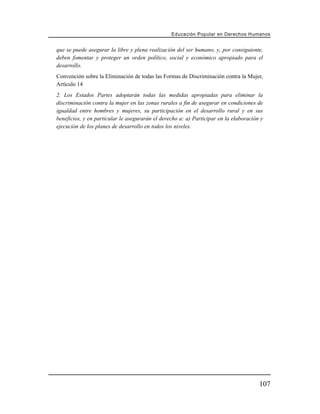 Educación Popular en Derechos H u m a n o s


que se puede asegurar la libre y plena realización del ser humano, y, por consiguiente,
deben fomentar y proteger un orden político, social y económico apropiado para el
desarrollo.
Convención sobre la Eliminación de todas las Formas de Discriminación contra la Mujer,
Artículo 14
2. Los Estados Partes adoptarán todas las medidas apropiadas para eliminar la
discriminación contra la mujer en las zonas rurales a fin de asegurar en condiciones de
igualdad entre hombres y mujeres, su participación en el desarrollo rural y en sus
beneficios, y en particular le asegurarán el derecho a: a) Participar en la elaboración y
ejecución de los planes de desarrollo en todos los niveles.




                                                                                       107
 