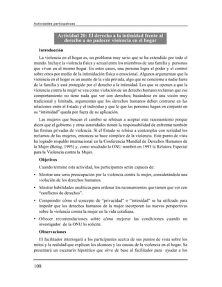 Actividades participativas


               Actividad 20: El derecho a la intimidad frente al
                 derecho a no padecer violencia en el hogar
   Introducción
   La violencia en el hogar es, un problema muy serio que se ha extendido por todo el
mundo. Incluye la violencia física y sexual entre los miembros de una familia y personas
que viven en el mismo hogar. En estos casos, una persona logra el poder y el control
sobre otros por medio de la intimidación física o emocional. Algunos argumentan que la
violencia en el hogar es un asunto de la vida privada, algo que no concierne a nadie fuera
de la familia y está protegido por el derecho a la intimidad. Los que se oponen a que la
violencia contra la mujer se vea como violación de un derecho humano reclaman que ese
comportamiento no tiene nada que ver con derechos; basándose en una visión muy
tradicional y limitada, argumentan que los derechos humanos deben centrarse en las
relaciones entre el Estado y el individuo y que lo que las personas hagan en conjunto en
su “intimidad” queda por fuera de su aplicación.
   Las mujeres que buscan el cambio se rehúsan a aceptar este razonamiento porque
dicen que el gobierno y otras autoridades tienen la responsabilidad de enfrentar también
las formas privadas de violencia. Si el Estado se rehúsa a contemplar con seriedad los
reclamos de las mujeres, entonces se hace cómplice de la violencia. Este punto de vista
ha logrado respaldo internacional en la Conferencia Mundial de Derechos Humanos de
la Mujer (Being, 1995) y, como resultado la ONU nombró en 1993 la Relatora Especial
para la Violencia contra la Mujer.
   Objetivos
   Cuando termine esta actividad, los participantes serán capaces de:
• Mostrar una seria preocupación por la violencia contra la mujer, considerándola una
  violación de los derechos humanos.
• Mostrar habilidades analíticas para ordenar los razonamientos que tienen que ver con
  “conflictos de derechos”.
• Comprender cómo el concepto de “privacidad” o “intimidad” se ha utilizado para
  impedir que los derechos humanos de la mujer incorporen las nuevas perspectivas
  sobre la violencia contra la mujer en la vida cotidiana.
• Ofrecer recomendaciones sobre cómo mejorar las condiciones cuando un
  investigador de la ONU lo solicite.
   Observaciones
   El facilitador interrogará a los participantes acerca de sus puntos de vista sobre los
mitos y la realidad que explican los alcances y las causas de la violencia en el hogar. Se
presentará un escenario hipotético que sirve de base al facilitador para ayudar a los


108
 