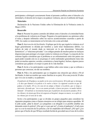 Educación Popular en Derechos H u m a n o s


participantes a distinguir corectamente frente al presunto conflicto entre el derecho a la
intimidad y el derecho de la mujer a no padecer violencia, aún en el ambiente del hogar.
   Materiales
  Declaración de la Naciones Unidas sobre la Eliminación de la Violencia contra la
Mujer (1993)
   Desarrollo
    Paso 1. Presente los puntos centrales del debate entre el derecho a la intimidad frente
a los problemas de violencia en el hogar. Pregunte a los participantes sus opiniones sobre
el tema y después infórmeles sobre los nuevos acontecimientos ocurridos a partir de
1993, los cuales se mencionaron en la Introducción a esta actividad.
    Paso 2. Intervención del facilitador: Explique que la ley que regula la violencia en el
hogar generalmente es dictada por hombres y suele tener fundamentos débiles. La
policía de todo el mundo duda en intervenir en lo que denominan “altercados
domésticos”, o “relaciones privadas”. Los códigos penales de muchos países no incluyen
disposiciones para proteger a la mujer contra la violencia en el hogar. La mayoría de los
sistemas legales consideran que el problema es un enfrentamiento entre dos partes con
igual poder (cuando esto no es así,porque el varón maltratador generalmente tiene más
poder en muchos aspectos: sociales, económicos y hasta legales). Incluso, algunos jueces
consideran que golpear a la mujer es parte de la vida familiar.
   Paso 3. Invite a los participantes a que hablen sobre estos temas y que se refieran a
personas que conozcan, sin dar sus nombres.
   Paso 4. Pida a los participantes que se imaginen una situación que afecta a M (el
facilitador, le dará un nombre que suene familiar en su país). M es una joven de 20 años
que vive con su madre y su padrastro.
   El padrastro de M golpea a su madre en la cara con frecuencia. M le pide que se detenga
   y le dice que llamará a la policía si lo vuelve a hacer. La siguiente ocasión en que M
   golpea a la madre, M va a la casa de un amigo a llamar a la policía, que se niega a
   intervenir, diciendo que “eso es un asunto privado, si fuera tan grave, tu madre habría
   llamado”. El maltrato se incrementa hasta que el padrastro da una fuerte patada a M en
   los riñones y la tienen que llevar de urgencia al hospital. Aunque no muere, va a sufrir de
   los riñones por el resto de la vida.
   Invite a los participantes a que se dividan en grupos pequeños para considerar las
siguientes preguntas como si fueran consejeros en un refugio para mujeres agredidas. M
le pide ayuda. ¿Qué le dicen? ¿Le preguntan a un abogado si es posible entablar una
demanda contra la policía? ¿Por qué sí o por qué no? ¿Contra el padrastro? ¿Cuál creen
que va a ser la reacción de los policías y de los empleados del tribunal? ¿Por qué? ¿Les
parece que el hecho de que M haya resultado herida de gravedad saca el caso de la esfera



                                                                                            109
 