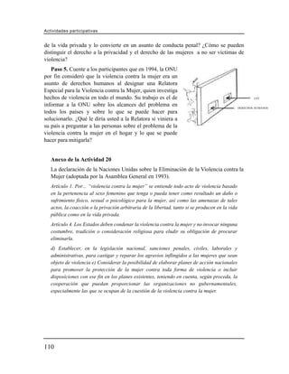 Actividades participativas


de la vida privada y lo convierte en un asunto de conducta penal? ¿Cómo se pueden
distinguir el derecho a la privacidad y el derecho de las mujeres a no ser víctimas de
violencia?
   Paso 5. Cuente a los participantes que en 1994, la ONU
por fin consideró que la violencia contra la mujer era un
asunto de derechos humanos al designar una Relatora
Especial para la Violencia contra la Mujer, quien investiga
hechos de violencia en todo el mundo. Su trabajo es el de                                                 LEY

informar a la ONU sobre los alcances del problema en                                              DERECHOS HUMANOS
todos los países y sobre lo que se puede hacer para
solucionarlo. ¿Qué le diría usted a la Relatora si viniera a
su país a preguntar a las personas sobre el problema de la
violencia contra la mujer en el hogar y lo que se puede
hacer para mitigarla?


   Anexo de la Actividad 20
   La declaración de la Naciones Unidas sobre la Eliminación de la Violencia contra la
   Mujer (adoptada por la Asamblea General en 1993).
   Artículo 1. Por... “violencia contra la mujer” se entiende todo acto de violencia basado
   en la pertenencia al sexo femenino que tenga o pueda tener como resultado un daño o
   sufrimiento físico, sexual o psicológico para la mujer, así como las amenazas de tales
   actos, la coacción o la privación arbitraria de la libertad, tanto si se producen en la vida
   pública como en la vida privada.
   Artículo 4. Los Estados deben condenar la violencia contra la mujer y no invocar ninguna
   costumbre, tradición o consideración religiosa para eludir su obligación de procurar
   eliminarla.
   d) Establecer, en la legislación nacional, sanciones penales, civiles, laborales y
   administrativas, para castigar y reparar los agravios inflingidos a las mujeres que sean
   objeto de violencia e) Considerar la posibilidad de elaborar planes de acción nacionales
   para promover la protección de la mujer contra toda forma de violencia o incluir
   disposiciones con ese fin en los planes existentes, teniendo en cuenta, según proceda, la
   cooperación que puedan proporcionar las organizaciones no gubernamentales,
   especialmente las que se ocupan de la cuestión de la violencia contra la mujer.




110
 