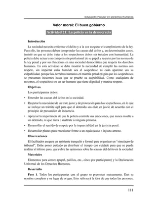 Educación Popular en Derechos H u m a n o s


                        Valor moral: El buen gobierno
                  Actividad 21: La policía en la democracia

   Introducción
    La sociedad necesita enfrentar el delito y a la vez asegurar el cumplimiento de la ley.
Para ello, las personas deben comprender las causas del delito y, en determinados casos,
insistir en que se debe tratar a los sospechosos deben ser tratados con humanidad. La
policía debe actuar con comprensión profesional de su papel y respeto por las normas de
la ley penal y por sus funciones en una sociedad democrática que respeta los derechos
humanos. En esta actividad se debe mostrar la necesidad de cumplir las normas con
respeto, sin importar cuán humilde sea el sospechoso ni cuán aparente sea su
culpabilidad, porque los derechos humanos en materia penal exigen que los sospechosos
se presuman inocentes hasta que se pruebe su culpabilidad. Como cualquiera de
nosotros, el sospechoso es un ser humano que tiene dignidad y merece respeto.
   Objetivos
   Los participantes deben:
• Entender las causas del delito en la sociedad.
• Respetar la necesidad de un trato justo y de protección para los sospechosos, en lo que
  se incluye un trámite ágil para que el detenido sea oído en juicio de acuerdo con el
  principio de presunción de inocencia.
• Apreciar la importancia de que la policía controle sus emociones, que nunca insulte a
  un detenido, ni que hiera o maltrate a ninguna persona.
• Desarrollar el sentido de respeto por la imparcialidad en la justicia penal.
• Desarrollar planes para reaccionar frente a un equivocado o injusto arresto.
   Observaciones
    El facilitador asegura un ambiente tranquilo y formal para organizar un “simulacro de
tribunal”. Debe poner cuidado en distribuir el tiempo con cuidado para que se pueda
realizar el último paso, que cubre las opiniones sobre las causas del delito en la sociedad.
   Materiales
  Elementos para conteo (papel, palillos, etc., cinco por participante) y la Declaración
Universal de los Derechos Humanos.
   Desarrollo
  Paso 1. Todos los participantes con el grupo se presentan mutuamente. Dan su
nombre completo y su lugar de origen. Esto reforzará la idea de que todas las personas,


                                                                                         111
 