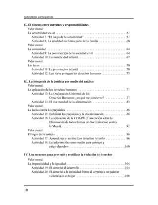 Actividades participativas


II. El vínculo entre derechos y responsabilidades
    Valor moral:
    La sensibilidad social . . . . . . . . . . . . . . . . . . . . . . . . . . . . . . . . . . . . . . . . . . . .57
       Actividad 7. “El juego de la sensibilidad” . . . . . . . . . . . . . . . . . . . . . . . . . .57
       Actividad 8: La crueldad no forma parte de la familia . . . . . . . . . . . . . . . . .60
    Valor moral:
    La comunidad . . . . . . . . . . . . . . . . . . . . . . . . . . . . . . . . . . . . . . . . . . . . . . . . .64
       Actividad 9: La construcción de la sociedad civil . . . . . . . . . . . . . . . . . . . .64
       Actividad 10: La mendicidad infantil . . . . . . . . . . . . . . . . . . . . . . . . . . . . . .67
    Valor moral:
    Las leyes . . . . . . . . . . . . . . . . . . . . . . . . . . . . . . . . . . . . . . . . . . . . . . . . . . . . .70
       Actividad 11: La prostitución infantil . . . . . . . . . . . . . . . . . . . . . . . . . . . . .70
       Actividad 12: Las leyes protegen los derechos humanos . . . . . . . . . . . . . . .73

III. La búsqueda de la justicia por medio del análisis
    Valor moral:
    La aplicación de los derechos humanos . . . . . . . . . . . . . . . . . . . . . . . . . . . . . .77
       Actividad 13: La Declaración Universal de los
                      Derechos Humanos: ¿en qué me concierne? . . . . . . . . . . . . .77
       Actividad 14: El día mundial de la alimentación . . . . . . . . . . . . . . . . . . . . .83
    Valor moral:
    La lucha contra los prejuicios . . . . . . . . . . . . . . . . . . . . . . . . . . . . . . . . . . . . . .88
       Actividad 15: Enfrentar los prejuicios y la discriminación . . . . . . . . . . . . . .88
       Actividad 16: La aplicación de la CEDAW (Convención sobre la
                      Eliminación de todas formas de discriminación contra
                      la Mujer). . . . . . . . . . . . . . . . . . . . . . . . . . . . . . . . . . . . . . . .92
    Valor moral:
    El logro de la justicia . . . . . . . . . . . . . . . . . . . . . . . . . . . . . . . . . . . . . . . . . . . .96
       Actividad 17: Aprendizaje y acción: Los derechos del niño . . . . . . . . . . . . .96
       Actividad 18: La información como medio para conocer y
                      exigir derechos . . . . . . . . . . . . . . . . . . . . . . . . . . . . . . . . . .100

IV. Los recursos para prevenir y rectificar la violación de derechos
     Valor moral:
     La imparcialidad y la igualdad . . . . . . . . . . . . . . . . . . . . . . . . . . . . . . . . . . . .104
        Actividad 19: El derecho al desarrollo . . . . . . . . . . . . . . . . . . . . . . . . . . . .104
        Actividad 20: El derecho a la intimidad frente al derecho a no padecer
                      violencia en el hogar . . . . . . . . . . . . . . . . . . . . . . . . . . . . . .108



10
 
