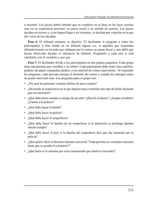 Educación Popular en Derechos H u m a n o s


o inocente. Los jueces deben intentar que su veredicto no se base en las leyes escritas
sino en su experiencia personal, su juicio moral y su sentido de justicia. Los jueces
deciden en secreto y, si no logran llegar a un consenso, lo deciden por votación en la que
dos votos de tres deciden.
   Paso 6. El tribunal entonces se disuelve. El facilitador le pregunta a todos los
participantes si han estado en un tribunal alguna vez. A aquellos que respondan
afirmativamente se les pide que indiquen por lo menos un punto fuerte y uno débil que
hayan observado durante el simulacro de tribunal. Pregúntele a cada uno si está
satisfecho con el veredicto y por qué.
   Paso 7. El facilitador divide a los participantes en dos grupos pequeños. Cada grupo
tiene una persona que coordina y un relator. Cada participante debe tener cinco palillos,
pedazos de papel o pequeñas piedras, o un material de conteo equivalente. Al responder
las preguntas, cada persona entrega el elemento de conteo y cuando los entregue todos
no puede intervenir más. Las preguntas para el grupo son:
• ¿Por qué las personas cometen delitos de poca cuantía?
• ¿Ha tenido la experiencia en la que alguien haya cometido este tipo de delito diciendo
  que era necesario?
• ¿Qué debe hacer cuando es testigo de un robo? ¿Decirle al dueño? ¿Atrapar al ladrón?
  ¿Llamar a la policía?
• ¿Qué debe hacer el dueño?
• ¿Qué debe hacer la policía?
• ¿Qué debe hacer el sospechoso?
• ¿Qué debe hacer la familia de un sospechoso si la detención se prolonga durante
  mucho tiempo?
• ¿Qué debe hacer el juez si la familia del sospechoso dice que fue torturado por la
  policía?
• ¿Qué quiere decir el derecho humano universal “Toda persona se considera inocente
  hasta que se pruebe lo contrario”?
• ¿Qué haría si lo arrestan por error (asumiendo que usted es inocente)?




                                                                                       113
 