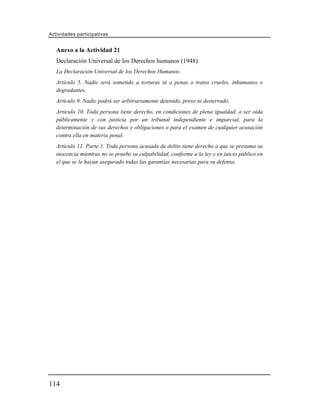 Actividades participativas


   Anexo a la Actividad 21
   Declaración Universal de los Derechos humanos (1948).
   La Declaración Universal de los Derechos Humanos.
   Artículo 5. Nadie será sometido a torturas ni a penas o tratos crueles, inhumanos o
   degradantes.
   Artículo 9. Nadie podrá ser arbitrariamente detenido, preso ni desterrado.
   Artículo 10. Toda persona tiene derecho, en condiciones de plena igualdad, a ser oída
   públicamente y con justicia por un tribunal independiente e imparcial, para la
   determinación de sus derechos y obligaciones o para el examen de cualquier acusación
   contra ella en materia penal.
   Artículo 11. Parte 1. Toda persona acusada de delito tiene derecho a que se presuma su
   inocencia mientras no se pruebe su culpabilidad, conforme a la ley y en juicio público en
   el que se le hayan asegurado todas las garantías necesarias para su defensa.




114
 