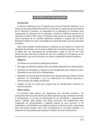 Educación Popular en Derechos H u m a n o s



                         Actividad 22: Los discapacitados

   Introducción
   La historia sudafricana de las “Campañas de la Carta de Derechos Humanos” es la
historia de una larga tradición democrática de individuos y organizaciones que lucharon
por la liberación. Constituye un antecedente de la elaboración de borradores para
esquematizar las exigencias de los oprimidos y muestra la influencia personal de un
individuo el profesor Albie Sachs. El fomentó la idea de que las cartas elaboradas por
varios estamentos de la sociedad sudafricana ayudarían a asegurar que las leyes
finalmente reflejaran las ideas y necesidades de la gente del modo en que la misma gente
las definía.
   Sachs había quedado inválido durante la explosión de una bomba en la época del
Apartheid. Sin embargo, esto no minó su dedicación a los derechos humanos. Una vez,
al hablar ante una organización de discapacitados, surgió la idea de una Carta
declaración que contuviera la relación de una serie completa de las exigencias de los
discapacitados y que sirviera de guía en un futuro a propuestas de políticas públicas.
   Objetivos
   Al terminar esta actividad los participantes deberán:
• Ser capaces de identificar algunas de las necesidades especiales de los discapacitados.
• Identificar las necesidades y derechos de los discapacitados para redactar un breve
  Preámbulo de una Carta de los Discapacitados.
• Identificar una serie de derechos humanos de los discapacitado que reflejen de forma
  particular sus necesidades y que sea coherentecon las normas nacionales e
  internacionales más amplias de derechos.
• Adoptar un plan de acción para asegurar que los discapacitados conozcan sus
  derechos humanos.
   Observaciones
   El facilitador debe planear con anticipación esta actividad, diciendo a los
participantes desde la sesión anterior que deben prepararse porque realizarán entrevistas
a discapacitados, en las que les preguntarán por sus necesidades y requerimientos
básicos. Además, debe explicar que dichas entrevistas son fundamentales para
comprender las potencialidades y dignidad humana de estas personas. Si los
participantes y el facilitador no son capaces de redactar la Carta por escrito, el facilitador
debe tener planes alternos, tales como la designación de un relator confiable o la
utilización de una grabadora para registrar los puntos claves de las discusiones.



                                                                                         115
 