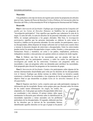 Actividades participativas


   Materiales
   Una grabadora u otro tipo de técnica de registro para anotar las propuestas de artículos
para la Carta. Apartes del Pacto de Derechos Civiles y Políticos, la Convención sobre los
Derechos del Niño y la Recomendación 99 de la Organización Internacional del Trabajo.
   Desarrollo
   Paso 1. Intervención del facilitador. Explique que el programa de las Campañas del
pueblo por las Cartas de Derechos Humanos en Sudáfrica fue un programa de
“investigación participativa”. Esto significa que aquellos que redactaron la carta de la
mujer, la carta del niño, la carta de derechos de las personas infectadas con el virus del
SIDA, no siempre pertenecían a los grupos afectados. Más bien, la investigación
participativa significa que las personas interesadas en elaborar la carta toman la
iniciativa y hablan con las personas afectadas. En este sentido, los participantes, sean o
no discapacitados, deben disponer de tiempo suficiente (tal vez hasta unos cuantos días)
y retomar la discusión después de entrevistar a discapacitados. Entre los entrevistados
pueden incluir los propios discapacitados (ciegos, sordos, lisiados, y otras personas con
limitaciones físicas y mentales), así como a sus padres, empleadores, profesores,
trabajadores sociales y otras personas con quienes entren en contacto de modo regular.
   Paso 2. Elabore una lista de las necesidades que son propias del tipo de
discapacitados que los participantes conocen, o sobre los cuales los participantes
investigaron por medio de las entrevistas. Comience con preguntas sobre sus
necesidades y siga con preguntas sobre sus demandas para satisfacer las necesidades.
Esté preparado para discutir las preguntas en las reuniones de grupo.
   Paso 3. Intervención del facilitador. Cuente a los participantes sobre algunas de las
normas internacionales desarrolladas para velar por los derechos de los discapacitados
(ver el Anexo). Explique que dichas normas no deben limitar su iniciativa cuando
comiencen a clasificar las necesidades y las exigencias de los discapacitados y que el
objetivo final es que desarrollen su propia Carta de los derechos humanos de los
discapacitados.
   Paso 4. Organice una breve vuelta completa para que cada participante exponga la
información que ha recopilado. Reuna varios grupos para que discutan sobre los temas
de los cuales tienen información: los ciegos, los sordos, los
amputados, etc. Cada grupo que analice discapacidades debe tener
un coordinador y dos relatores. El primer relator, debe seguir          nuestra
                                                                         carta
atentamente la discusión para informar sobre la identificación de
necesidades especiales y temas asociados con los problemas
particulares de los discapacitados. El segundo, elaborará una lista
de los derechos que se derivan de las necesidades básicas,
identificando aquellos derechos en los que el grupo se ha puesto



116
 