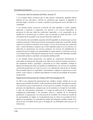 Actividades participativas


   Convención sobre los derechos del Niño, Artículo 23
   1. Los Estados Partes reconocen que el niño mental o físicamente impedido deberá
   disfrutar de una vida plena y decente en condiciones que aseguren su dignidad, le
   permitan llegar a bastarse a sí mismo y faciliten la participación activa del niño en la
   comunidad.
   2. Los Estados Partes reconocen el derecho del niño impedido a recibir cuidados
   especiales y alentarán y asegurarán, con sujeción a los recursos disponibles, la
   prestación al niño que reúna las condiciones requeridas y a los responsables de su
   cuidado de la asistencia que se solicite y que sea afectada al estado del niño y a las
   circunstancias de sus padres o de otras personas que cuiden de él.
   3. En atención a las necesidades especiales del niño impedido, la asistencia que se preste
   conforme al párrafo 2 del presente artículo será gratuita siempre que sea posible, habida
   cuenta de la situación económica de los padres o de las otras personas que cuiden del
   niño, y estará destinada a asegurar que el niño impedido tenga un acceso efectivo a la
   educación, la capacitación, los servicios sanitarios, los servicios de rehabilitación, la
   preparación para el empleo y las oportunidades de esparcimiento y reciba tales servicios
   con el objeto de que el niño logre la integración social y el desarrollo individual, incluido
   su desarrollo cultural y espiritual, en la máxima medida posible.
   4. Los Estados Partes promoverán, con espíritu de cooperación internacional, el
   intercambio de información adecuada en la esfera de la atención sanitaria preventiva y
   del tratamiento médico, psicológico y funcional de los niños impedidos, incluida la
   difusión de información sobre los métodos de rehabilitación y los servicios de enseñanza
   y formación profesional, así como el acceso a esa información a fin de que los Estados
   Partes puedan mejorar su capacidad y conocimientos y ampliar su experiencia en estas
   esferas. A este respecto, se tendrán especialmente en cuenta las necesidades de los países
   en desarrollo.
   Organización Internacional del Trabajo (OIT) Recomendación 99.
   La OIT es una organización internacional que establece normas, además de ser una
   agencia especializada de la ONU. La Recomendación 99 de la OIT, especifica las normas
   y las directrices para el desarrollo de servicios para los inválidos. Se aplica a todas las
   personas con impedimentos, cualquiera que sea la naturaleza y el origen de su invalidez,
   y cubre las características principales y el campo de aplicación de la adaptación y
   readaptación profesionales y los principios básicos y métodos de la orientación
   profesional, la capacitación y la colocación de los inválidos. En el tema tan sensible de
   las oportunidades de empleo, la recomendación pone de relieve la necesidad de hacer
   énfasis en las aptitudes y la capacidad de trabajo del trabajador inválido, basado en la
   teoría de que el inválido merece que se le juzgue por sus habilidades antes que por sus
   limitaciones.



118
 