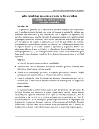 Educación Popular en Derechos H u m a n o s


        Valor moral: Las acciones en favor de los derechos
                        Actividad 23: El diseño de una
                             estrategia preventiva
  Introducción
   Los propósitos generales de la educación en derechos humanos están constituidos
por: 1) un plan visionario diseñado para sentar las bases de la sociedad del mañana, que
esperamos sea democrática y esté caracterizada con el respeto a la dignidad y los
derechos inalienables de todas las personas; 2) una estrategia preventiva que fomente el
respeto por los derechos humanos a través de una educación en derechos humanos que
cree la capacidad de exigirlos y defenderlos, de modo tal que brinde a las víctimas
potenciales una comprensión de sus derechos e ilustre a los violadores potenciales sobre
la dignidad humana y les ayude a superar la ignorancia y el perjuicio frente a sus
violaciones (el tema de esta actividad es la educación en derechos humanos como una
estrategia preventiva); 3) una estrategia defensiva que faculte a sus beneficiarios para
llevar a cabo planes de acción en defensa de los derechos humanos (tema de la actividad
siguiente).
  Objetivos
  Al concluir, los participantes estarán en capacidad de:
• Identificar una serie de problemas de derechos humanos que ellos enfrenten, bien
  definidos y sobre los que estén de acuerdo.
• Diseñar sobre unaestrategia preventiva al respecto, que tenga en cuenta su propia
  participación en la promoción de la educación en derechos humanos.
• Llevar a su hogar la visión de los derechos humanos y las estrategias preventivas,
  haciendo que la educación en derechos humanos se multiplique en sus respectivas
  comunidades.
  Observaciones
   El facilitador debe encontrar formas creativas para dar prioridad a los problemas de
derechos humanos que incumben al grupo elegido como objetivo. Asigne tiempo
suficiente para lograr la elaboración de un “plan de acciones preventivas”, pues la
metodología se va a repetir en la próxima actividad, que se centrará en un “plan de
acciones defensivas”. En el último paso, que se ocupa del desarrollo de un plan para que
la educación en derechos humanos repercuta en la comunidad, el facilitador brindará
información suficiente sobre los mecanismos de apoyo disponibles para el fomento de
la educación no formal en derechos humanos que estén al alcance de los participantes.




                                                                                      119
 