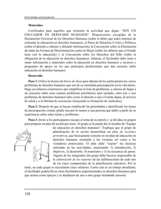 Actividades participativas


   Materiales
   Certificados para aquellos que terminen la actividad que digan: “SOY UN
EDUCADOR EN DERECHOS HUMANOS”. Disposiciones escogidas de la
Declaración Universal de los Derechos Humanos (sobre el deber que todos tenemos de
estimular la educación en derechos humanos); el Pacto de Derechos Civiles y Políticos
(sobre el derecho a obtener y difundir información), la Convención sobre la Eliminación
de todas las Formas de Discriminación contra la Mujer (sobre los deberes que el Estado
tiene con la educación) y la Convención sobre los Derechos del Niño (sobre la
obligación de la educación en derechos humanos). Además, el facilitador debe tener a
mano información y materiales sobre la educación en derechos humanos y recursos y
programas de apoyo en los que participen profesionales que den asesoría sobre
educación en derechos humanos.
   Desarrollo
   Paso 1. Utilice la técnica de lluvia de ideas para obtener de los participantes los varios
problemas de derechos humanos que son de su inmediata preocupación en la vida diaria.
Haga un esfuerzo constructivo por simplificar la lista de problemas, a efectos de llegar a
un consenso sobre unos cuantos problemas prioritarios; (por ejemplo, entre tres y seis
problemas de derechos humanos tales como el derecho a una vivienda digna, al servicio
de salud y a la libertad de asociación incluyendo la formación de sindicatos).
   Paso 2. Después de que se hayan establecido las prioridades e identificado los temas
de preocupación común, pídale una por lo menos a una persona que hable a partir de su
experiencia sobre estos temas y problemas.
    Paso 3. Invite a los participantes escojan el tema de su interés y se dividan en grupos
para preparar un plan de acción por tema. Al grupo se le puede dar el nombre de “Equipo
                         de educación en derechos humanos”. Explique que el grupo de
                         planificación de la acción desarrollará un plan de acciones
                         preventivas, que básicamente consiste en un plan de educación en
                         derechos humanos orientado a las víctimas así como a los
                         violadores potenciales. El plan debe “copiar” las técnicas
                         utilizadas en las actividades, enunciando: 1) introducción, 2)
                         objetivos, 3) desarrollo, 4) materiales y 5) la secuencia de pasos.
                         Alguno de los integrantes del grupo debe hacerse responsable de
                         la elaboración de los reportes de las deliberaciones de cada uno
                         de los cinco componentes de la planificación educativa. Por lo
tanto, en cada grupo se necesitarán cinco relatores. Como este es un trabajo desafiante,
el facilitador podría llevar otros facilitadores experimentados en derechos humanos para
que actúen como apoyos y se desplacen de uno a otro grupo brindando asesoría.




120
 