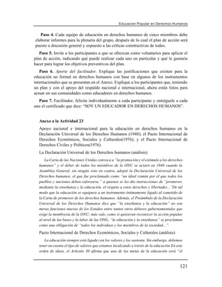 Educación Popular en Derechos H u m a n o s


   Paso 4. Cada equipo de educación en derechos humanos de cinco miembros debe
elaborar informes para la plenaria del grupo, después de lo cual el plan de acción será
puesto a discusión general y expuesto a las críticas constructivas de todos.
   Paso 5. Invite a los participantes a que se ofrezcan como voluntarios para aplicar el
plan de acción, indicando qué puede realizar cada uno en particular y qué le gustaría
hacer para lograr los objetivos preventivos del plan.
   Paso 6. Aporte del facilitador. Explique las justificaciones que existen para la
educación no formal en derechos humanos con base en algunos de los instrumentos
internacionales que se presentan en el Anexo. Explique a los participantes que, teniendo
un plan y con el apoyo del respaldo nacional e internacional, ahora están listos para
actuar en sus comunidades como educadores en derechos humanos.
  Paso 7. Facilitador, felicite individualmente a cada participante y entréguele a cada
uno el certificado que dice: “SOY UN EDUCADOR EN DERECHOS HUMANOS”.


  Anexo a la Actividad 23
  Apoyo nacional e internacional para la educación en derechos humanos en la
  Declaración Universal de los Derechos Humanos (1948); el Pacto Internacional de
  Derechos Económicos, Sociales y Culturales(1976); y el Pacto Internacional de
  Derechos Civiles y Políticos(1976).
  La Declaración Universal de los Derechos humanos (análisis)
     La Carta de las Naciones Unidas convoca a “la promoción y el estímulo a los derechos
  humanos” y el deber de todos los miembros de la ONU se aclaró en 1948 cuando la
  Asamblea General, sin ningún voto en contra, adoptó la Declaración Universal de los
  Derechos humanos, el que fue proclamado como “un ideal común por el que todos los
  pueblos y naciones deben esforzarse,” a quienes se les dio instrucciones de “promover,
  mediante la enseñanza y la educación, el respeto a estos derechos y libertades...”De tal
  modo que la educación se equipara a un instrumento íntimamente ligado al cometido de
  la Carta de promover de los derechos humanos. Además, el Preámbulo de la Declaración
  Universal de los Derechos Humanos dice que “la enseñanza y la educación” no son
  meras funciones nuevas de los Estados entre tantos otros deberes gubernamentales que
  exige la membresía de la ONU; más vale, como si quisieran reconocer la acción popular
  al nivel de las bases y la labor de las ONG, “la educación y la enseñanza” se proclaman
  como una obligación de “todos los individuos y los miembros de la sociedad...”.
  Pacto Internacional de Derechos Económicos, Sociales y Culturales (análisis)
      La educación siempre está ligada con los valores y los sustenta. Sin embargo, debemos
   tener en cuenta el tipo de valores que estamos inculcando a través de la educación En este
   orden de ideas, el Artículo 30 afirma que una de las metas de la educación será “el


                                                                                           121
 