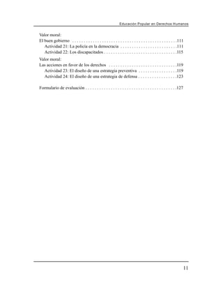 Educación Popular en Derechos H u m a n o s


Valor moral:
El buen gobierno . . . . . . . . . . . . . . . . . . . . . . . . . . . . . . . . . . . . . . . . . . . . . .111
   Actividad 21: La policía en la democracia . . . . . . . . . . . . . . . . . . . . . . . . .111
   Actividad 22: Los discapacitados . . . . . . . . . . . . . . . . . . . . . . . . . . . . . . . .115
Valor moral:
Las acciones en favor de los derechos . . . . . . . . . . . . . . . . . . . . . . . . . . . . . .119
  Actividad 23: El diseño de una estrategia preventiva . . . . . . . . . . . . . . . . .119
  Actividad 24: El diseño de una estrategia de defensa . . . . . . . . . . . . . . . . .123

Formulario de evaluación . . . . . . . . . . . . . . . . . . . . . . . . . . . . . . . . . . . . . . . .127




                                                                                                              11
 