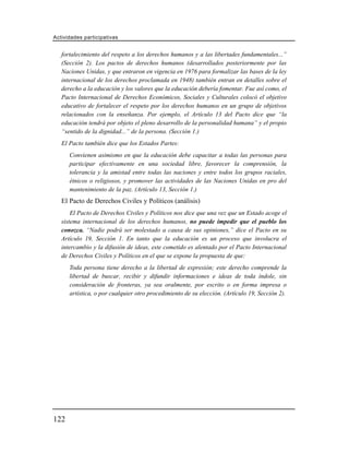 Actividades participativas


   fortalecimiento del respeto a los derechos humanos y a las libertades fundamentales...”
   (Sección 2). Los pactos de derechos humanos (desarrollados posteriormente por las
   Naciones Unidas, y que entraron en vigencia en 1976 para formalizar las bases de la ley
   internacional de los derechos proclamada en 1948) también entran en detalles sobre el
   derecho a la educación y los valores que la educación debería fomentar. Fue así como, el
   Pacto Internacional de Derechos Económicos, Sociales y Culturales colocó el objetivo
   educativo de fortalecer el respeto por los derechos humanos en un grupo de objetivos
   relacionados con la enseñanza. Por ejemplo, el Artículo 13 del Pacto dice que “la
   educación tendrá por objeto el pleno desarrollo de la personalidad humana” y el propio
   “sentido de la dignidad...” de la persona. (Sección 1.)
   El Pacto también dice que los Estados Partes:
      Convienen asimismo en que la educación debe capacitar a todas las personas para
      participar efectivamente en una sociedad libre, favorecer la comprensión, la
      tolerancia y la amistad entre todas las naciones y entre todos los grupos raciales,
      étnicos o religiosos, y promover las actividades de las Naciones Unidas en pro del
      mantenimiento de la paz. (Artículo 13, Sección 1.)
   El Pacto de Derechos Civiles y Políticos (análisis)
       El Pacto de Derechos Civiles y Políticos nos dice que una vez que un Estado acoge el
   sistema internacional de los derechos humanos, no puede impedir que el pueblo los
   conozca. “Nadie podrá ser molestado a causa de sus opiniones,” dice el Pacto en su
   Artículo 19, Sección 1. En tanto que la educación es un proceso que involucra el
   intercambio y la difusión de ideas, este cometido es alentado por el Pacto Internacional
   de Derechos Civiles y Políticos en el que se expone la propuesta de que:
      Toda persona tiene derecho a la libertad de expresión; este derecho comprende la
      libertad de buscar, recibir y difundir informaciones e ideas de toda índole, sin
      consideración de fronteras, ya sea oralmente, por escrito o en forma impresa o
      artística, o por cualquier otro procedimiento de su elección. (Artículo 19, Sección 2).




122
 