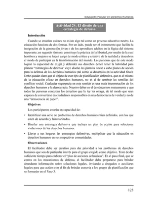 Educación Popular en Derechos H u m a n o s


                          Actividad 24: El diseño de una
                               estrategia de defensa
   Introducción
   Cuando se enseñan valores no existe algo tal como un proceso educativo neutro. La
educación funciona de dos formas. Por un lado, puede ser el instrumento que facilita la
integración de la generación joven o de los aprendices adultos en la lógica del sistema
imperante; en segundo término, constituye la práctica de la libertad, por medio de la cual
hombres y mujeres se hacen cargo de modo crítico y creativo de la realidad y descubren
el modo de participar en la transformación del mundo. Las personas que de este modo
logran la capacidad de exigir y defender sus derechos deben tener la habilidad para
planear “estrategias de defensa” cuyo diseño les permita llevar a cabo planes de acción
para la defensa de los derechos humanos (tal como se desarrolla en la actividad final).
Debe quedar claro que el objeto de este tipo de planificación defensiva, que es el mismo
de la educación eficaz en derechos humanos, no es el de sembrar las semillas del
conflicto social. Cualquier sugerencia en este sentido es una mala interpretación de los
derechos humanos y la democracia. Nuestro deber es el de educarnos mutuamente y que
todas las personas conozcan los derechos que la ley les otorga, de tal modo que sean
capaces de convertirse en ciudadanos responsables en una democracia de verdad y no de
una “democracia de papel”.
   Objetivos
   Los participantes estarán en capacidad de:
• Identificar una serie de problemas de derechos humanos bien definidos, con los que
  estén de acuerdo y familiarizados.
• Diseñar una estrategia defensiva que incluya un plan de acción para solucionar
  violaciones de los derechos humanos.
• Llevar a sus hogares las estrategias defensivas, multiplicar que la educación en
  derechos humanos en sus respectivas comunidades.
   Observaciones
   El facilitador debe ser creativo para dar prioridad a los problemas de derechos
humanos que son de particular interés para el grupo elegido como objetivo. Trate de dar
suficiente tiempo para elaborar el “plan de acciones defensivas”. En el paso final, que se
centra en los mecanismos de defensa, el facilitador debe prepararse para brindar
abundante información sobre soluciones legales, invitando a abogados o auxiliares
legales para que actúen con el fin de brindar asesoría a los grupos de planificación que
se formarán en el Paso 3.




                                                                                       123
 
