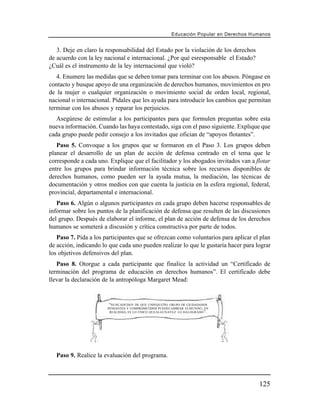 Educación Popular en Derechos H u m a n o s


   3. Deje en claro la responsabilidad del Estado por la violación de los derechos
de acuerdo con la ley nacional e internacional. ¿Por qué esresponsable el Estado?
¿Cuál es el instrumento de la ley internacional que violó?
   4. Enumere las medidas que se deben tomar para terminar con los abusos. Póngase en
contacto y busque apoyo de una organización de derechos humanos, movimientos en pro
de la mujer o cualquier organización o movimiento social de orden local, regional,
nacional o internacional. Pídales que les ayuda para introducir los cambios que permitan
terminar con los abusos y reparar los perjuicios.
   Asegúrese de estimular a los participantes para que formulen preguntas sobre esta
nueva información. Cuando las haya contestado, siga con el paso siguiente. Explique que
cada grupo puede pedir consejo a los invitados que ofician de “apoyos flotantes”.
   Paso 5. Convoque a los grupos que se formaron en el Paso 3. Los grupos deben
planear el desarrollo de un plan de acción de defensa centrado en el tema que le
corresponde a cada uno. Explique que el facilitador y los abogados invitados van a flotar
entre los grupos para brindar información técnica sobre los recursos disponibles de
derechos humanos, como pueden ser la ayuda mutua, la mediación, las técnicas de
documentación y otros medios con que cuenta la justicia en la esfera regional, federal,
provincial, departamental e internacional.
   Paso 6. Algún o algunos participantes en cada grupo deben hacerse responsables de
informar sobre los puntos de la planificación de defensa que resulten de las discusiones
del grupo. Después de elaborar el informe, el plan de acción de defensa de los derechos
humanos se someterá a discusión y crítica constructiva por parte de todos.
   Paso 7. Pida a los participantes que se ofrezcan como voluntarios para aplicar el plan
de acción, indicando lo que cada uno pueden realizar lo que le gustaría hacer para lograr
los objetivos defensivos del plan.
   Paso 8. Otorgue a cada participante que finalice la actividad un “Certificado de
terminación del programa de educación en derechos humanos”. El certificado debe
llevar la declaración de la antropóloga Margaret Mead:


                        “NUNCADUDEN DE QUE UNPEQUEÑO GRUPO DE CIUDADANOS
                       PENSANTES Y COMPROMETIDOS PUEDECAMBIAR ELMUNDO ; EN
                        REALIDAD, ES LO ÚNICO QUEALGUNAVEZ LO HALOGRADO ”.




   Paso 9. Realice la evaluación del programa.



                                                                                             125
 